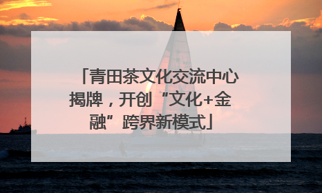 青田茶文化交流中心揭牌，开创“文化+金融”跨界新模式