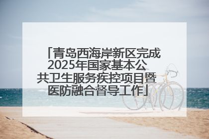 青岛西海岸新区完成2025年国家基本公共卫生服务疾控项目暨医防融合督导工作