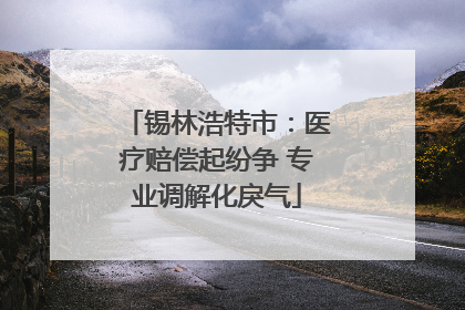 锡林浩特市：医疗赔偿起纷争 专业调解化戾气