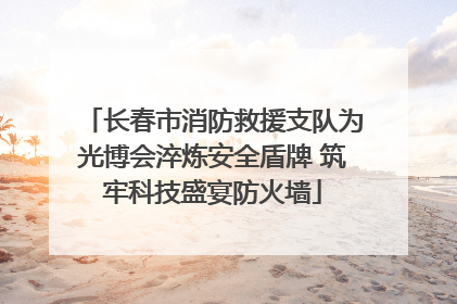 长春市消防救援支队为光博会淬炼安全盾牌 筑牢科技盛宴防火墙