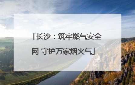 长沙：筑牢燃气安全网 守护万家烟火气