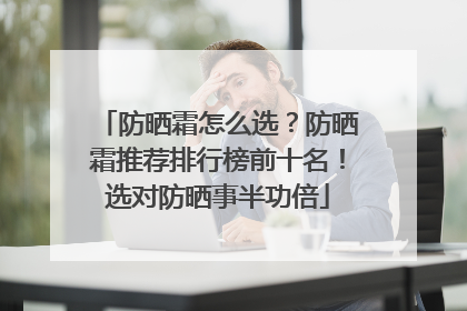 防晒霜怎么选？防晒霜推荐排行榜前十名！选对防晒事半功倍