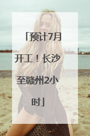 预计7月开工！长沙至赣州2小时