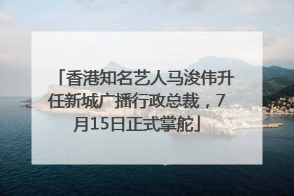 香港知名艺人马浚伟升任新城广播行政总裁，7月15日正式掌舵