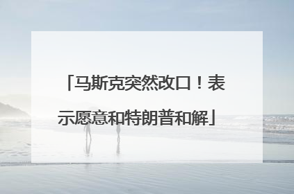 马斯克突然改口！表示愿意和特朗普和解