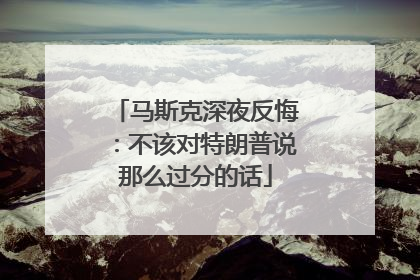 马斯克深夜反悔：不该对特朗普说那么过分的话