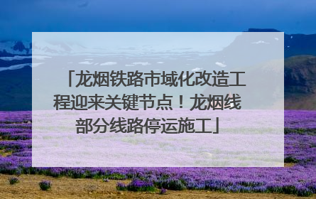 龙烟铁路市域化改造工程迎来关键节点！龙烟线部分线路停运施工