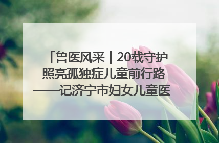 鲁医风采｜20载守护 照亮孤独症儿童前行路——记济宁市妇女儿童医院儿童康复中心主任、副主任技师赵淑珍