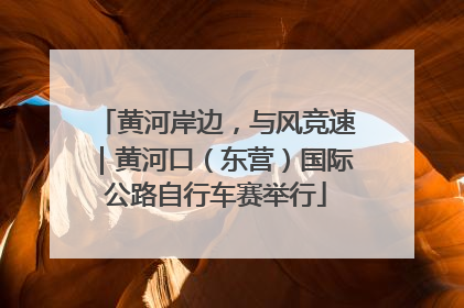 黄河岸边，与风竞速｜黄河口（东营）国际公路自行车赛举行