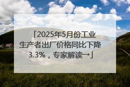 2025年5月份工业生产者出厂价格同比下降3.3%，专家解读→