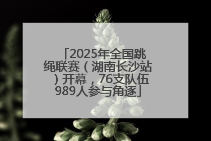 2025年全国跳绳联赛（湖南长沙站）开幕，76支队伍989人参与角逐