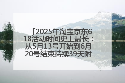 2025年淘宝京东618活动时间史上最长：从5月13号开始到6月20号结束持续39天附详细时间表一览