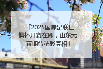 2025国际足联世俱杯开赛在即，山东元素期待精彩亮相