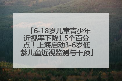6-18岁儿童青少年近视率下降1.5个百分点！上海启动3-6岁低龄儿童近视监测与干预