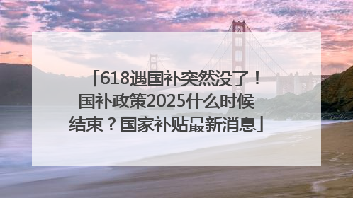 618遇国补突然没了！国补政策2025什么时候结束？国家补贴最新消息